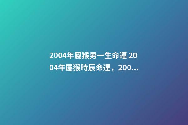 2004年屬猴男一生命運 2004年屬猴時辰命運，2004年幾點出生更好